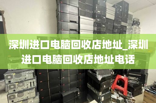 深圳进口电脑回收店地址_深圳进口电脑回收店地址电话