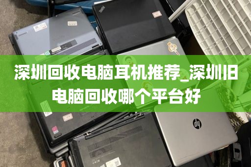 深圳回收电脑耳机推荐_深圳旧电脑回收哪个平台好