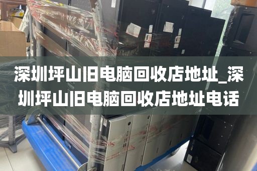 深圳坪山旧电脑回收店地址_深圳坪山旧电脑回收店地址电话