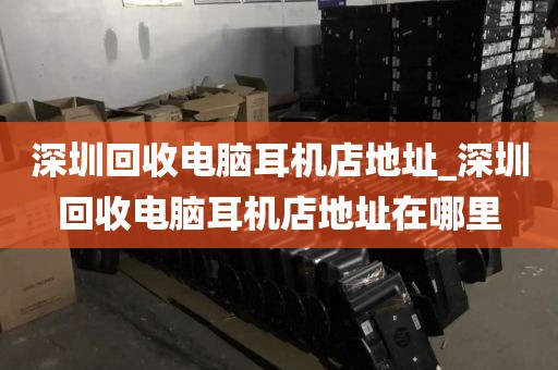 深圳回收电脑耳机店地址_深圳回收电脑耳机店地址在哪里