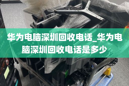 华为电脑深圳回收电话_华为电脑深圳回收电话是多少