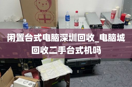 闲置台式电脑深圳回收_电脑城回收二手台式机吗