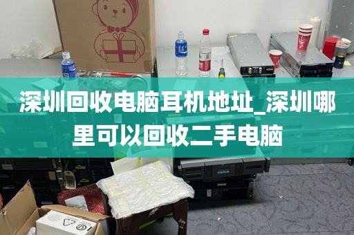 深圳回收电脑耳机地址_深圳哪里可以回收二手电脑