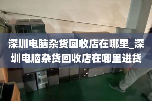 深圳电脑杂货回收店在哪里_深圳电脑杂货回收店在哪里进货