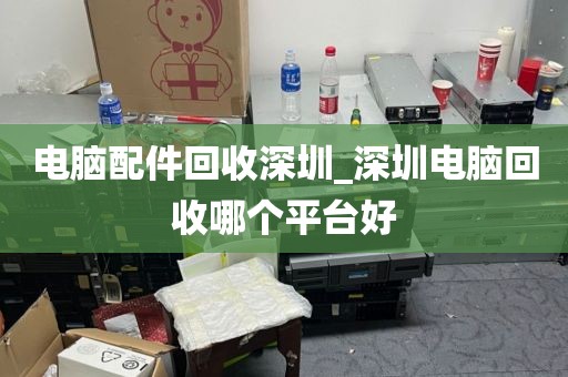 电脑配件回收深圳_深圳电脑回收哪个平台好