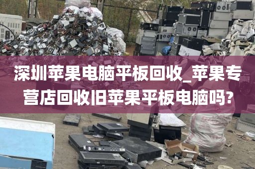 深圳苹果电脑平板回收_苹果专营店回收旧苹果平板电脑吗?