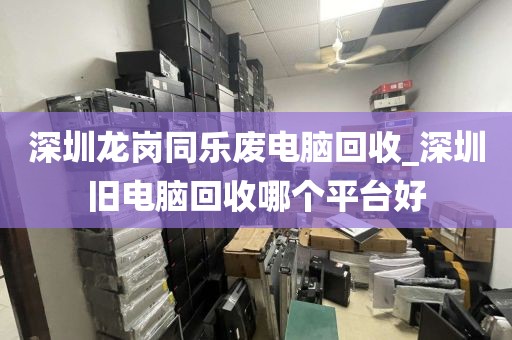 深圳龙岗同乐废电脑回收_深圳旧电脑回收哪个平台好